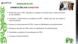ATRIBUIÇÕES DA CIPA
ATRIBUIÇÕES EM CONJUNTO
 Cuidar para que a CIPA disponha de condições necessárias para o desenvolvimento
de seus trabalhos;
 Coordenar e supervisionar as atividades da CIPA, zelando para que suas objetivos
sejam alcançados;
 Promover o relacionamento da CIPA a todos os trabalhadores do estabelecimento;
 Divulgar as decisões da CIPA a todos os trabalhadores do estabelecimento;
 Encaminhar os pedidos de reconsideração da CIPA;
 Constituir Comissão Eleitoral
 