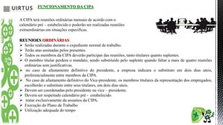 FUNCIONAMENTO DA CIPA
A CIPA terá reuniões ordinárias mensais de acordo com o
calendário pré – estabelecido e poderão ser realizadas reuniões
extraordinárias em situações especificas.
REUNIOES ORDINÁRIAS
 Serão realizadas durante o expediente normal de trabalho.
 Terão atas assinadas pelos presentes.
 Todos os membros da CIPA deverão participar das reuniões, tanto titulares quanto suplentes.
 O membro titular perdera o mandato, sendo substituído pelo suplente quando faltar a mais de quatro reuniões
ordinárias sem justificativas.
 no caso de afastamento definitivo do presidente, a empresa indicara o substituto em dois dias uteis,
preferencialmente entre membros da CIPA.
 No caso de afastamento definitivo do Vice-presidente, os membros titulares da representação dos empregados,
escolherão o substituto entre seus titulares, em dois dias uteis.
 Devem ser coordenadas pelo presidente ou vice – presidente.
 Devera ser respeitado calendário pré - estabelecido.
 tratar exclusivamente da assuntos da CIPA.
 Execução do Plano de Trabalho
 Utilização adequada do tempo
 