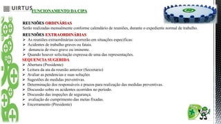 FUNCIONAMENTO DA CIPA
REUNIÕES ORDINÁRIAS
Serão realizadas mensalmente conforme calendário de reuniões, durante o expediente normal de trabalho.
REUNIÕES EXTRAORDINÁRIAS
 As reuniões extraordinárias ocorrerão em situações especificas:
 Acidentes de trabalho graves ou fatais.
 denuncia de risco grave ou iminente.
 Quando houver solicitação expressa de uma das representações.
SEQUENCIA SUGERIDA
 Abertura (Presidente)
 Leitura da ata da reunião anterior (Secretario)
 Avaliar as pendencias e suas soluções
 Sugestões de medidas preventivas.
 Determinação dos responsáveis e prazos para realização das medidas preventivas.
 Discussão sobre os acidentes ocorridos no período.
 Discussão das inspeções de segurança.
 avaliação do cumprimento das metas fixadas.
 Encerramento (Presidente)
 