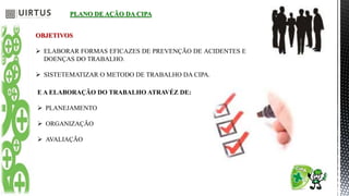 PLANO DE AÇÃO DA CIPA
OBJETIVOS
 ELABORAR FORMAS EFICAZES DE PREVENÇÃO DE ACIDENTES E
DOENÇAS DO TRABALHO.
 SISTETEMATIZAR O METODO DE TRABALHO DA CIPA.
E A ELABORAÇÃO DO TRABALHO ATRAVÉZ DE:
 PLANEJAMENTO
 ORGANIZAÇÃO
 AVALIAÇÃO
 