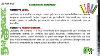 ACIDENTE DO TRABALHO
CONCEITO LEGAL
Acidente de trabalho – é o que ocorre pelo exercício do trabalho a serviço da
empresa, provocando lesão corporal ou perturbação funcional que cause a
morte, perda ou redução, permanente ou temporária da capacidade para o
trabalho.
CONCEITO PREVENCIONISTA
Acidente do trabalho – é toda ocorrência não programada que interfere no
andamento normal do trabalho dos quais resultem, separadamente ou em
conjunto, lesões, danos materiais ou perda de tempo. Esse enunciado nos traz
uma visão no trabalhador, mas sim qualquer tipo de ocorrência inesperada, que
hoje ocasiona perda de tempo, danos matérias e financeiros.
 
