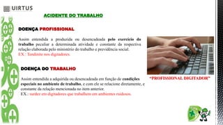 ACIDENTE DO TRABALHO
DOENÇA PROFISSIONAL
Assim entendida a produzida ou desencadeada pelo exercício do
trabalho peculiar a determinada atividade e constante da respectiva
relação elaborada pelo ministério do trabalho e previdência social.
EX.: Tendinite nos digitadores.
DOENÇA DO TRABALHO
Assim entendida a adquirida ou desencadeada em função de condições
especiais no ambiente de trabalho, e com ele se relacione diretamente, e
constante da relação mencionada no item anterior.
EX.: surdez em digitadores que trabalhem em ambientes ruidosos.
“PROFISSIONAL DIGITADOR”
 