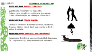 ACIDENTE DO TRABALHO
ACIDENTE POR ATO DE TERCEIRO:
Quando outra pessoa “provoca o acidente”.
Culposo – sem intenção, por negligencia, imprudência.
Doloso – Com intenção, por sabotagem, ofensa física.
ACIDENTE POR FORÇA MAIOR:
Oriunda de fenômenos da natureza incêndios, inundações,
descargas elétricas (raios), desde que ocorrida no local e
horário de trabalho.
ACIDENTE FORA DO LOCAL DE TRABALHO:
Cumprimento de ordem de serviço, sob autoridade da empresa
EX.: viagens a serviço, sob qualquer meio de locomoção.
 