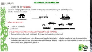 ACIDENTE DO TRABALHO
ACIDENTE DE TRAJETO:
É quando o empregado sofre um acidente no percurso da sua residência para o trabalho ou do
trabalho para sua residência.
NÃO IMPORTANDO
 O Meio de locomoção
 O caminho
O QUE PODE DESCARACTERIZAR O ACIDENTE DE TRAJATO
 Exceder o tempo habitual – realização do percurso além do tempo habitual
 Se ocorrer uma parada entre esses dois pontos (residência/trabalho – trabalho/residência) o acidente de trajeto
poderá ser descaracterizado, sendo de responsabilidade do acidente e não da empresa, qualquer despesa salvo, se em
jurisprudência for decidido em contrario
 
