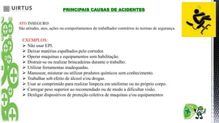PRINCIPAIS CAUSAS DE ACIDENTES
ATO INSEGURO:
São atitudes, atos, ações ou comportamentos do trabalhador contrários ás normas de segurança.
EXEMPLOS:
 Não usar EPI.
 Deixar matérias espalhados pelo corredor.
 Operar maquinas e equipamentos sem habilitação.
 Distrair-se ou realizar brincadeiras durante o trabalho.
 Utilizar ferramentas inadequadas.
 Manusear, misturar ou utilizar produtos químicos sem conhecimento.
 Trabalhar sob efeito de álcool e/ou drogas.
 Usar ar comprimido para realizar limpeza em uniforme ou no próprio corpo.
 Carregar peso superior ao recomendado ou de modo a dificultar visão.
 Desligar dispositivos de proteção coletiva de maquinas e/ou equipamentos
 