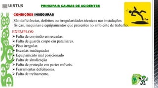 PRINCIPAIS CAUSAS DE ACIDENTES
CONDIÇÕES INSEGURAS
São deficiências, defeitos ou irregularidades técnicas nas instalações
físicas, maquinas e equipamentos que presentes no ambiente de trabalho.
EXEMPLOS:
Falta de corrimão em escadas.
Falta de guarda corpo em patamares.
Piso irregular.
Escadas inadequadas
Equipamento mal posicionado
Falta de sinalização
Falta de proteção em partes móveis.
Ferramentas defeituosas.
Falta de treinamento.
 