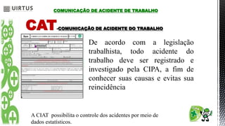 CAT-COMUNICAÇÃO DE ACIDENTE DO TRABALHO
De acordo com a legislação
trabalhista, todo acidente do
trabalho deve ser registrado e
investigado pela CIPA, a fim de
conhecer suas causas e evitas sua
reincidência
A CIAT possibilita o controle dos acidentes por meio de
dados estatísticos.
COMUNICAÇÃO DE ACIDENTE DE TRABALHO
 