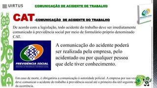 COMUNICAÇÃO DE ACIDENTE DE TRABALHO
CAT-COMUNICAÇÃO DE ACIDENTE DO TRABALHO
De acordo com a legislação, todo acidente do trabalho deve ser imediatamente
comunicado à previdência social por meio de formulário próprio denominado
CAT.
A comunicação do acidente poderá
ser realizada pela empresa, pelo
acidentado ou por qualquer pessoa
que dele tiver conhecimento.
Em caso de morte, é obrigatória a comunicação à autoridade policial. A empresa por sua vez,
deve comunicar o acidente do trabalho à previdência social até o primeiro dia útil seguinte ao
da ocorrência.
 