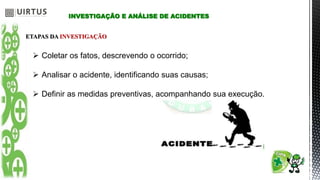 INVESTIGAÇÃO E ANÁLISE DE ACIDENTES
ETAPAS DA INVESTIGAÇÃO
 Coletar os fatos, descrevendo o ocorrido;
 Analisar o acidente, identificando suas causas;
 Definir as medidas preventivas, acompanhando sua execução.
 
