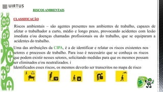 RISCOS AMBIENTAIS
CLASSIFICAÇÃO
Riscos ambientais – são agentes presentes nos ambientes de trabalho, capazes de
afetar o trabalhador a curto, médio e longo prazo, provocando acidentes com lesão
imediata e/ou doenças chamadas profissionais ou do trabalho, que se equiparam a
acidentes do trabalho.
Uma das atribuições da CIPA, é a de identificar e relatar os riscos existentes nos
setores e processos de trabalho. Para isso é necessário que se conheça os riscos
que podem existir nesses setores, solicitando medidas para que os mesmos possam
ser eliminados e/ou neutralizados. i
Identificados esses riscos, os mesmos deverão ser transcritos no mapa de risco
 