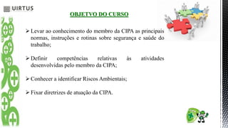 OBJETVO DO CURSO
Levar ao conhecimento do membro da CIPA as principais
normas, instruções e rotinas sobre segurança e saúde do
trabalho;
Definir competências relativas às atividades
desenvolvidas pelo membro da CIPA;
Conhecer a identificar Riscos Ambientais;
Fixar diretrizes de atuação da CIPA.
 