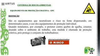 CONTROLE DE RISCOS AMBIENTAIS
EQUIPAMENTO DE PROTEÇÃO COLETIVA – EPC
DEFINIÇÃO
São os equipamentos que neutralizam o risco na fonte dispensando, em
determinados casos, o uso dos equipamentos de proteção individual.
Quando instalamos, por exemplo, o protetor contra quebra de agulha, estamos
atuando sobre o ambiente de trabalho, esta medida é chamada de proteção
coletiva, pois protege o conjunto de trabalhadores
 