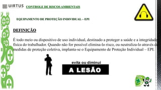 CONTROLE DE RISCOS AMBIENTAIS
EQUIPAMENTO DE PROTEÇÃO INDIVIDUAL – EPI
DEFINIÇÃO
É todo meio ou dispositivo de uso individual, destinado a proteger a saúde e a integridade
física do trabalhador. Quando não for possível elimina-lo risco, ou neutraliza-lo através de
medidas de proteção coletiva, implanta-se o Equipamento de Proteção Individual – EPI.
 