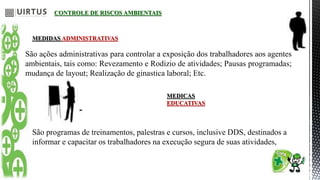 CONTROLE DE RISCOS AMBIENTAIS
MEDIDAS ADMINISTRATIVAS
São ações administrativas para controlar a exposição dos trabalhadores aos agentes
ambientais, tais como: Revezamento e Rodizio de atividades; Pausas programadas;
mudança de layout; Realização de ginastica laboral; Etc.
MEDICAS
EDUCATIVAS
São programas de treinamentos, palestras e cursos, inclusive DDS, destinados a
informar e capacitar os trabalhadores na execução segura de suas atividades,
 