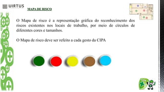 MAPA DE RISCO
O Mapa de risco é a representação gráfica do reconhecimento dos
riscos existentes nos locais de trabalho, por meio de círculos de
diferentes cores e tamanhos.
O Mapa de risco deve ser refeito a cada gesto da CIPA
 