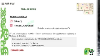 MAPA DE RISCO
QUEM ELABORA?
De todos os setores do estabelecimento (*)
(*) Com colaboração do SESMT – Serviço Especializado em Engenharia de Segurança e
Medicina do Trabalho
IMPORTANTE:
Imprescindível a participação dos TRABALHADORES devido ao:
• CONHECIMENTO DA ÁREA
• ENVOLVIMENTO COM OS RISCOS
 