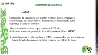 CAMPANHAS DE SEGURANÇA
O QUE É
Campanhas de segurança são eventos voltados para a educação e
sensibilização dos funcionários, transmitindo conhecimento sobre
segurança e saúde no trabalho.
Os eventos mais comuns e que envolvem CIPA são:
Semana interna de prevenção de acidentes do trabalho – SIPAT
Antitabagismo – cabe também à CIPA , recomendar que em todos os
locais de trabalhos adotem medidas restritivas ao hábito de fumar.
 