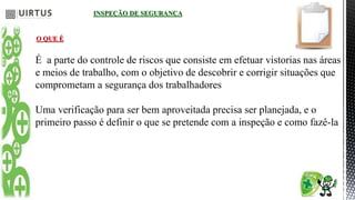 INSPEÇÃO DE SEGURANÇA
O QUE É
É a parte do controle de riscos que consiste em efetuar vistorias nas áreas
e meios de trabalho, com o objetivo de descobrir e corrigir situações que
comprometam a segurança dos trabalhadores
Uma verificação para ser bem aproveitada precisa ser planejada, e o
primeiro passo é definir o que se pretende com a inspeção e como fazê-la
 