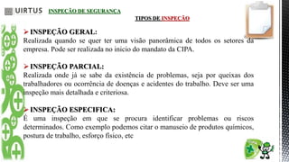 INSPEÇÃO DE SEGURANÇA
TIPOS DE INSPEÇÃO
INSPEÇÃO GERAL:
Realizada quando se quer ter uma visão panorâmica de todos os setores da
empresa. Pode ser realizada no inicio do mandato da CIPA.
INSPEÇÃO PARCIAL:
Realizada onde já se sabe da existência de problemas, seja por queixas dos
trabalhadores ou ocorrência de doenças e acidentes do trabalho. Deve ser uma
inspeção mais detalhada e criteriosa.
INSPEÇÃO ESPECIFICA:
É uma inspeção em que se procura identificar problemas ou riscos
determinados. Como exemplo podemos citar o manuseio de produtos químicos,
postura de trabalho, esforço físico, etc
 