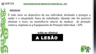 EQUIPAMENTO DE PROTEÇÃO INDIVIDUAL – EPI
DEFINIÇÃO
É todo meio ou dispositivo de uso individual, destinado a proteger a
saúde e a integridade física do trabalhador. Quando não for possível
eliminar o risco, ou neutraliza-lo através de medicas de proteção
coletiva, implanta-se p Equipamento de Proteção Individual – EPI.
 