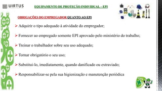 EQUIPAMENTO DE PROTEÇÃO INDIVIDUAL – EPI
OBRIGAÇÕES DO EMPREGADOR QUANTO AO EPI
Adquirir o tipo adequado à atividade do empregador;
Fornecer ao empregado somente EPI aprovado pelo ministério do trabalho;
Treinar o trabalhador sobre seu uso adequado;
Tornar obrigatório o seu uso;
Substitui-lo, imediatamente, quando danificado ou extraviado;
Responsabilizar-se pela sua higienização e manutenção periódica
 