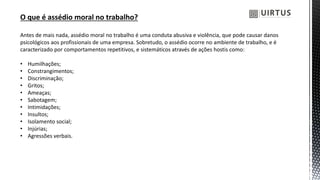 O que é assédio moral no trabalho?
Antes de mais nada, assédio moral no trabalho é uma conduta abusiva e violência, que pode causar danos
psicológicos aos profissionais de uma empresa. Sobretudo, o assédio ocorre no ambiente de trabalho, e é
caracterizado por comportamentos repetitivos, e sistemáticos através de ações hostis como:
• Humilhações;
• Constrangimentos;
• Discriminação;
• Gritos;
• Ameaças;
• Sabotagem;
• Intimidações;
• Insultos;
• Isolamento social;
• Injúrias;
• Agressões verbais.
 