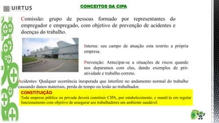 CONCEITOS DA CIPA
Comissão: grupo de pessoas formado por representantes do
empregador e empregado, com objetivo de prevenção de acidentes e
doenças do trabalho.
Interna: seu campo de atuação esta restrito a própria
empresa.
Prevenção: Antecipar-se a situações de riscos quando
nos deparamos com elas, dando exemplos de pró-
atividade e trabalho correto.
Acidentes: Qualquer ocorrência inesperada que interfere no andamento normal do trabalho
causando danos materiais, perda de tempo ou lesão ao trabalhador.
CONSTITUIÇÃO
Toda empresa pública ou privada deverá constituir CIPA, por estabelecimento, e mantê-la em regular
funcionamento com objetivo de assegurar aos trabalhadores um ambiente saudável.
 