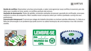 Gestão de conflitos: Desenvolver uma boa comunicação, e saber como gerenciar esses conflitos é essencial, pois são
deles que o assédio se inicia, porém, os conflitos pontuais são comuns.
Avaliação de desempenho: Testes de aptidão, constantes avaliações de pessoal, aquisição de certificação, serve para
melhorar os ativos da companhia. Não é assédio moral a empresa cobrar por melhor qualidade e serviço de seus
profissionais.
Comunicação interpessoal: É normal que colegas de trabalho discordem ou tenham opiniões diferentes. E a falta ou a
falha de comunicação é um problema que pode ocorrer na cadeia hierárquica de uma empresa e isso não constitui
assédio.
 