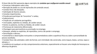 O Guia Lilás da CGU apresenta alguns exemplos de condutas que configuram assédio sexual:
• Conversas indesejáveis sobre sexo;
• Narração de piadas ou uso de expressões de conteúdo sexual;
• Contato físico não desejado;
• Solicitação de favores sexuais;
• Convites impertinentes;
• Pressão para participar de “encontros” e saídas;
• Exibicionismo;
• Criação de um ambiente pornográfico.
• Insinuações, explícitas ou veladas, de caráter sexual;
• Gestos ou palavras, escritas ou faladas, de caráter sexual;
• Promessas de tratamento diferenciado;
• Chantagem para permanência ou promoção no emprego;
• Ameaças, veladas ou explícitas, de represálias, como a de perder o emprego;
• Perturbação e ofensas;
• Comentários e observações insinuantes e comprometedoras sobre a aparência física ou sobre a personalidade da
pessoa assediada;
• Contato físico não solicitado e além do formal, com intimidade não construída, como toques, beijos, carícias, tapas e
abraços; e
• Insistência em qualquer um dos comportamentos anteriores, especialmente se houver uma relação de hierarquia ou
diferença de gênero.
 