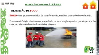 PREVENÇÃO E COMBATE À INCÊNDIOS
DEFINIÇÃO DE FOGO
FOGO é um processo químico de transformação, também chamado de combustão.
Podemos defini-lo, ainda como, o resultado de uma reação química que desprende luz e
calor devido à combustão de matérias diversos
 