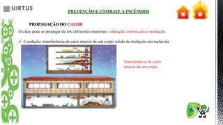 PREVENÇÃO E COMBATE À INCÊNDIOS
PROPAGAÇÃO DO CALOR
O calor pode se propagar de três diferentes maneiras: condução, convecção e irradiação.
 Condução: transferência de calor através de um corpo solido de molécula em molécula
Transferência de calor
através de um corpo
 