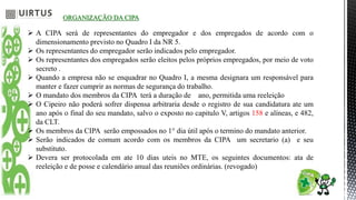 ORGANIZAÇÃO DA CIPA
 A CIPA será de representantes do empregador e dos empregados de acordo com o
dimensionamento previsto no Quadro I da NR 5.
 Os representantes do empregador serão indicados pelo empregador.
 Os representantes dos empregados serão eleitos pelos próprios empregados, por meio de voto
secreto .
 Quando a empresa não se enquadrar no Quadro I, a mesma designara um responsável para
manter e fazer cumprir as normas de segurança do trabalho.
 O mandato dos membros da CIPA terá a duração de ano, permitida uma reeleição
 O Cipeiro não poderá sofrer dispensa arbitraria desde o registro de sua candidatura ate um
ano após o final do seu mandato, salvo o exposto no capitulo V, artigos 158 e alíneas, e 482,
da CLT.
 Os membros da CIPA serão empossados no 1° dia útil após o termino do mandato anterior.
 Serão indicados de comum acordo com os membros da CIPA um secretario (a) e seu
substituto.
 Devera ser protocolada em ate 10 dias uteis no MTE, os seguintes documentos: ata de
reeleição e de posse e calendário anual das reuniões ordinárias. (revogado)
 