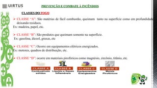 PREVENÇÃO E COMBATE À INCÊNDIOS
CLASSES DO FOGO
 CLASSE “A”: São matérias de fácil combustão, queimam tanto na superfície como em profundidade,
deixando resíduos.
Ex: madeira, papel, etc.
 CLASSE “B”: São produtos que queimam somente na superfície.
Ex: gasolina, álcool, graxas, etc
 CLASSE “C”: Ocorre em equipamentos elétricos energizados.
Ex: motores, quadros de distribuição, etc.
 CLASSE “D”: ocorre em materiais pirofóricos como magnésio, zircônio, titânio, etc.
 