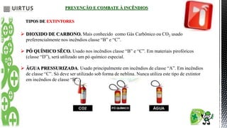 PREVENÇÃO E COMBATE À INCÊNDIOS
TIPOS DE EXTINTORES
 DIOXIDO DE CARBONO. Mais conhecido como Gás Carbônico ou CO2 usado
preferencialmente nos incêndios classe “B” e “C”.
 PÓ QUÍMICO SÊCO. Usado nos incêndios classe “B” e “C”. Em materiais pirofóricos
(classe “D”), será utilizado um pó químico especial.
 ÁGUA PRESSURIZADA. Usado principalmente em incêndios de classe “A”. Em incêndios
de classe “C”. Só deve ser utilizado sob forma de neblina. Nunca utiliza este tipo de extintor
em incêndios de classe “B”.
 