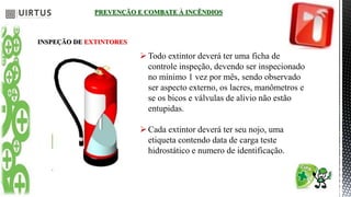 PREVENÇÃO E COMBATE À INCÊNDIOS
INSPEÇÃO DE EXTINTORES
Todo extintor deverá ter uma ficha de
controle inspeção, devendo ser inspecionado
no mínimo 1 vez por mês, sendo observado
ser aspecto externo, os lacres, manômetros e
se os bicos e válvulas de alivio não estão
entupidas.
Cada extintor deverá ter seu nojo, uma
etiqueta contendo data de carga teste
hidrostático e numero de identificação.
 