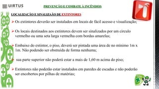 PREVENÇÃO E COMBATE À INCÊNDIOS
LOCALIZAÇÃO E SINALIZAÃO DE EXTINTORES
Os extintores deverão ser instalados em locais de fácil acesso e visualização;
Os locais destinados aos extintores devem ser sinalizados por um circulo
vermelho ou uma seta larga vermelha com bordas amarelas;
Embaixo do extintor, o piso, deverá ser pintada uma área de no mínimo 1m x
1m. Não podendo ser obstruída de forma nenhuma;
 sua parte superior não poderá estar a mais de 1,60 m acima do piso;
Extintores não poderão estar instalados em paredes de escadas e não poderão
ser encobertos por pilhas de matérias;
 