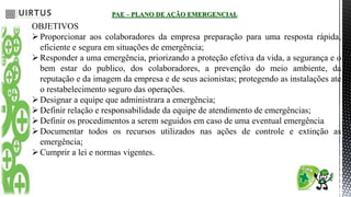 PAE – PLANO DE AÇÃO EMERGENCIAL
OBJETIVOS
Proporcionar aos colaboradores da empresa preparação para uma resposta rápida,
eficiente e segura em situações de emergência;
Responder a uma emergência, priorizando a proteção efetiva da vida, a segurança e o
bem estar do publico, dos colaboradores, a prevenção do meio ambiente, da
reputação e da imagem da empresa e de seus acionistas; protegendo as instalações ate
o restabelecimento seguro das operações.
Designar a equipe que administrara a emergência;
Definir relação e responsabilidade da equipe de atendimento de emergências;
Definir os procedimentos a serem seguidos em caso de uma eventual emergência
Documentar todos os recursos utilizados nas ações de controle e extinção as
emergência;
Cumprir a lei e normas vigentes.
 