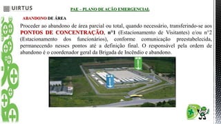 PAE – PLANO DE AÇÃO EMERGENCIAL
ABANDONO DE ÁREA
Proceder ao abandono de área parcial ou total, quando necessário, transferindo-se aos
PONTOS DE CONCENTRAÇÃO, n°1 (Estacionamento de Visitantes) e/ou n°2
(Estacionamento dos funcionários), conforme comunicação preestabelecida,
permanecendo nesses pontos até a definição final. O responsável pela ordem de
abandono é o coordenador geral da Brigada de Incêndio e abandono.
 