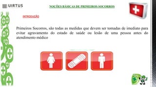 NOÇÕES BÁSICAS DE PRIMEIROS SOCORROS
INTRODUÇÃO
Primeiros Socorros, são todas as medidas que devem ser tomadas de imediato para
evitar agravamento do estado de saúde ou lesão de uma pessoa antes do
atendimento médico
 