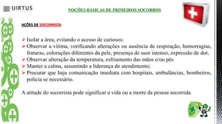 NOÇÕES BÁSICAS DE PRIMEIROS SOCORROS
AÇÕES DE SOCORRISTA
Isolar a área, evitando o acesso de curiosos:
Observar a vitima, verificando alterações ou ausência de respiração, hemorragias,
fraturas, colorações diferentes da pele, presença de suor intenso, expressão de dor,
Observar alteração da temperatura, esfriamento das mãos e/ou pés
Manter a calma, assumindo a liderança do atendimento;
Procurar que haja comunicação imediata com hospitais, ambulâncias, bombeiros,
policia se necessário.
A atitude do socorrista pode significar a vida ou a morte da pessoa socorrida
 