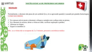 NOÇÕES BÁSICAS DE PRIMEIROS SOCORROS
DESMAIO
Normalmente, o desmaio não passa de um acidente leve, só se agravando quando é causado por grandes hemorragias.
COMO SOCORRER:
 Se a pessoa estiver preste a desmaiar, coloque-a sentada com a cabeça entre as pernas;
 Se o desmaio já ocorreu, deitar a vitima no chão, verificar respiração e palidez;
 Afrouxar as roupas;
 Erguer os membros ir
Obs.: se a vitima não se recuperar de 2 a 3 minutos, procurar a assistência medica
 