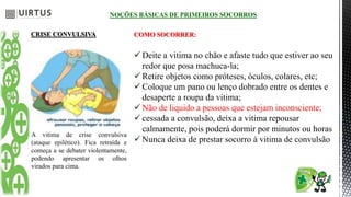 NOÇÕES BÁSICAS DE PRIMEIROS SOCORROS
CRISE CONVULSIVA
A vitima de crise convulsiva
(ataque epilético). Fica retraída e
começa a se debater violentamente,
podendo apresentar os olhos
virados para cima.
COMO SOCORRER:
 Deite a vitima no chão e afaste tudo que estiver ao seu
redor que posa machuca-la;
 Retire objetos como próteses, óculos, colares, etc;
 Coloque um pano ou lenço dobrado entre os dentes e
desaperte a roupa da vitima;
 Não de liquido a pessoas que estejam inconsciente;
 cessada a convulsão, deixa a vitima repousar
calmamente, pois poderá dormir por minutos ou horas
 Nunca deixa de prestar socorro à vitima de convulsão
 