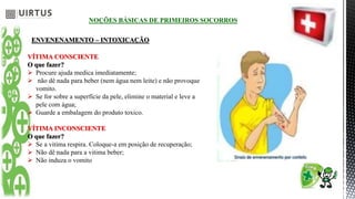 NOÇÕES BÁSICAS DE PRIMEIROS SOCORROS
ENVENENAMENTO – INTOXICAÇÃO
VÍTIMA CONSCIENTE
O que fazer?
 Procure ajuda medica imediatamente;
 não dê nada para beber (nem água nem leite) e não provoque
vomito.
 Se for sobre a superfície da pele, elimine o material e leve a
pele com água;
 Guarde a embalagem do produto toxico.
VÍTIMA INCONSCIENTE
O que fazer?
 Se a vitima respira. Coloque-a em posição de recuperação;
 Não dê nada para a vitima beber;
 Não induza o vomito
 