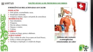 NOÇÕES BÁSICAS DE PRIMEIROS SOCORROS
EMERGÊNCIAS RELACIONADAS AO CALOR
INSOLAÇÃO
 Pele quente, avermelhada e seca;
 Respiração acelerada;
 Fraqueza; tontura, enjoo e até perda de consciência
DESIDRATAÇÃO
 Suor abundante;
 Fraqueza;
 Dor de cabeça e tontura;
 Náusea e vomito;
 Caibras.
CAIBRAS
 Caibras no braço, perna e abdômen.
O QUE FAZER?
 Tire a vitima do calor, leva-a para um local fresco;
 Esfrie a vitima com água fria;
 Verifique a respiração e o estado de choque.
 