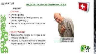 NOÇÕES BÁSICAS DE PRIMEIROS SOCORROS
INFARTO
SINTOMAS
Dor no peito;
Dor no braço e formigamento no
ombro e pescoço;
Fraqueza, suor, náusea e respiração
curta.
O QUE FAZER?
Tranquilize a vitima e coloque-a em
repouso imediato;
Procure o socorro medico e prepara-
se para realizar o RCP se necessário
 