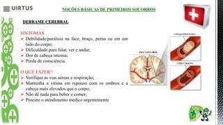 NOÇÕES BÁSICAS DE PRIMEIROS SOCORROS
DERRAME CEREBRAL
SINTOMAS
 Debilidade/paralisia na face, braço, perna ou em um
lado do corpo;
 Dificuldade para falar, ver e andar;
 Dor de cabeça intensa;
 Perda de consciência.
O QUE FAZER?
 Verifique as vias aéreas e respiração;
 Mantenha a vitima em repouso com os ombros e a
cabeça mais elevados que o corpo;
 Não dê nada para beber e comer;
 Procure o atendimento medico urgentemente
 