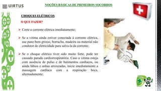 NOÇÕES BÁSICAS DE PRIMEIROS SOCORROS
CHOQUES ELÉTRICOS
O QUE FAZER?
 Corte a corrente elétrica imediatamente;
 Se a vitima ainda estiver conectada à corrente elétrica,
use pano bem grosso, borracha, madeira ou material não
condutor de eletricidade para salva-la da corrente;
 Se o choque elétrico tiver sido muito forte, pode ter
causado parada cardiorrespiratória. Caso a vitima esteja
com ausência de pulso e de batimentos cardíacos, ou
ainda lábios e unhas arroxeadas, inicie imediatamente a
massagem cardíaca com a respiração boca,
alternadamente;
 