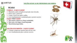 NOÇÕES BÁSICAS DE PRIMEIROS SOCORROS
PICADAS
COBRAS – O QUE FAZER?
 Mantenha a parte atingida em posição mais elevada;
 Retire anéis e pulseiras;
 Limpe o local com agua e sabão;
 Leve imediatamente o acidentado para o pronto-socorro.
O QUE NÃO FAZER?
 Não amarre a perna ou o braço acidentado;
 Não corte e/ou chupe o local da picada;
 Não dê álcool para beber.
ARANHA/ESCORPIÃO – O QUE FAZER?
 Coloque compressas quentes para aliviar a dor
 Leve imediatamente para o pronto-socorro.
 