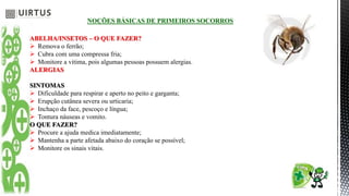 NOÇÕES BÁSICAS DE PRIMEIROS SOCORROS
ABELHA/INSETOS – O QUE FAZER?
 Remova o ferrão;
 Cubra com uma compressa fria;
 Monitore a vitima, pois algumas pessoas possuem alergias.
ALERGIAS
SINTOMAS
 Dificuldade para respirar e aperto no peito e garganta;
 Erupção cutânea severa ou urticaria;
 Inchaço da face, pescoço e língua;
 Tontura náuseas e vomito.
O QUE FAZER?
 Procure a ajuda medica imediatamente;
 Mantenha a parte afetada abaixo do coração se possível;
 Monitore os sinais vitais.
 