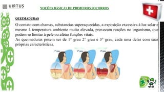 QUEIMADURAS
O contato com chamas, substancias superaquecidas, a exposição excessiva à luz solar e
mesmo à temperatura ambiente muito elevada, provocam reações no organismo, que
podem se limitar à pele ou afetar funções vitais.
As queimaduras posem ser de 1° grau 2° grau e 3° grau, cada uma delas com suas
próprias características.
NOÇÕES BÁSICAS DE PRIMEIROS SOCORROS
 